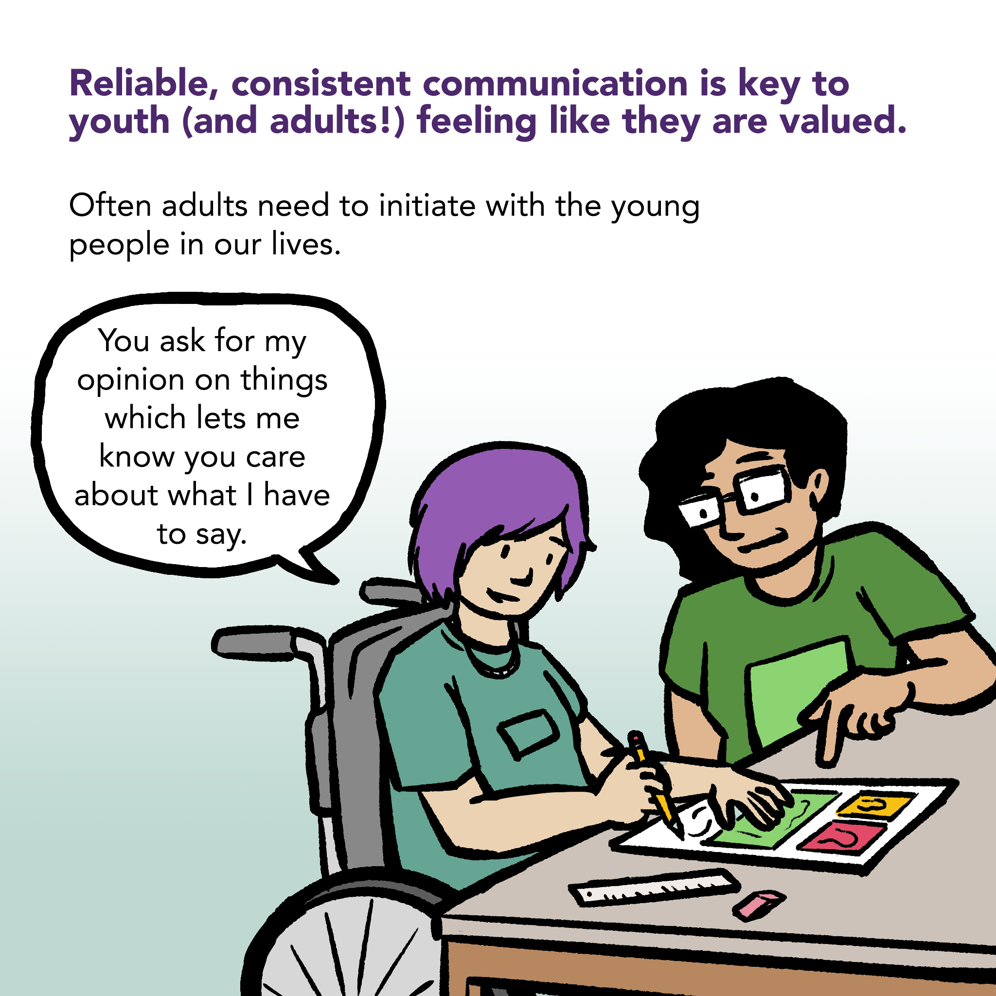 Illustration of an adult and a youth sitting at a table working on an a project. Caption says "Reliable, consistent communication is key to youth (and adults!) feeling like they are valued. Often adults need to initiate with the young people in our lives." Youth says "You ask for my opinion on things which lets me know you care about what I have to say."