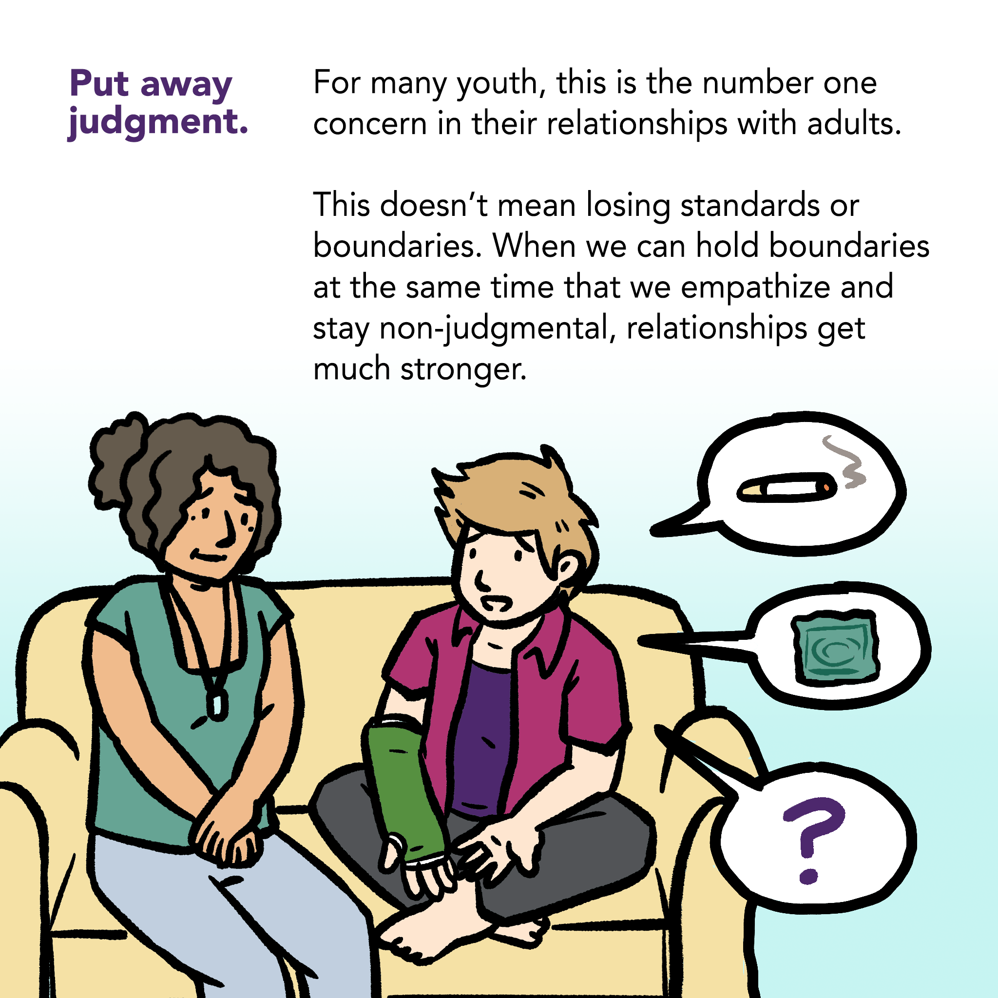 Image of an adult and a youth sitting on a couch. Adult is listening. Youth is talking. Word bubbles from youth show images of a cigarette, a condom in a wrapper, and a question mark. Caption says "Put away judgment. For many youth, this is the number one concern in their relationships with adults. This doesn't mean losing standards or boundaries. When we can hold boundaries at the same time that we empathize and stay non-judgmental, relationships get much stronger.
