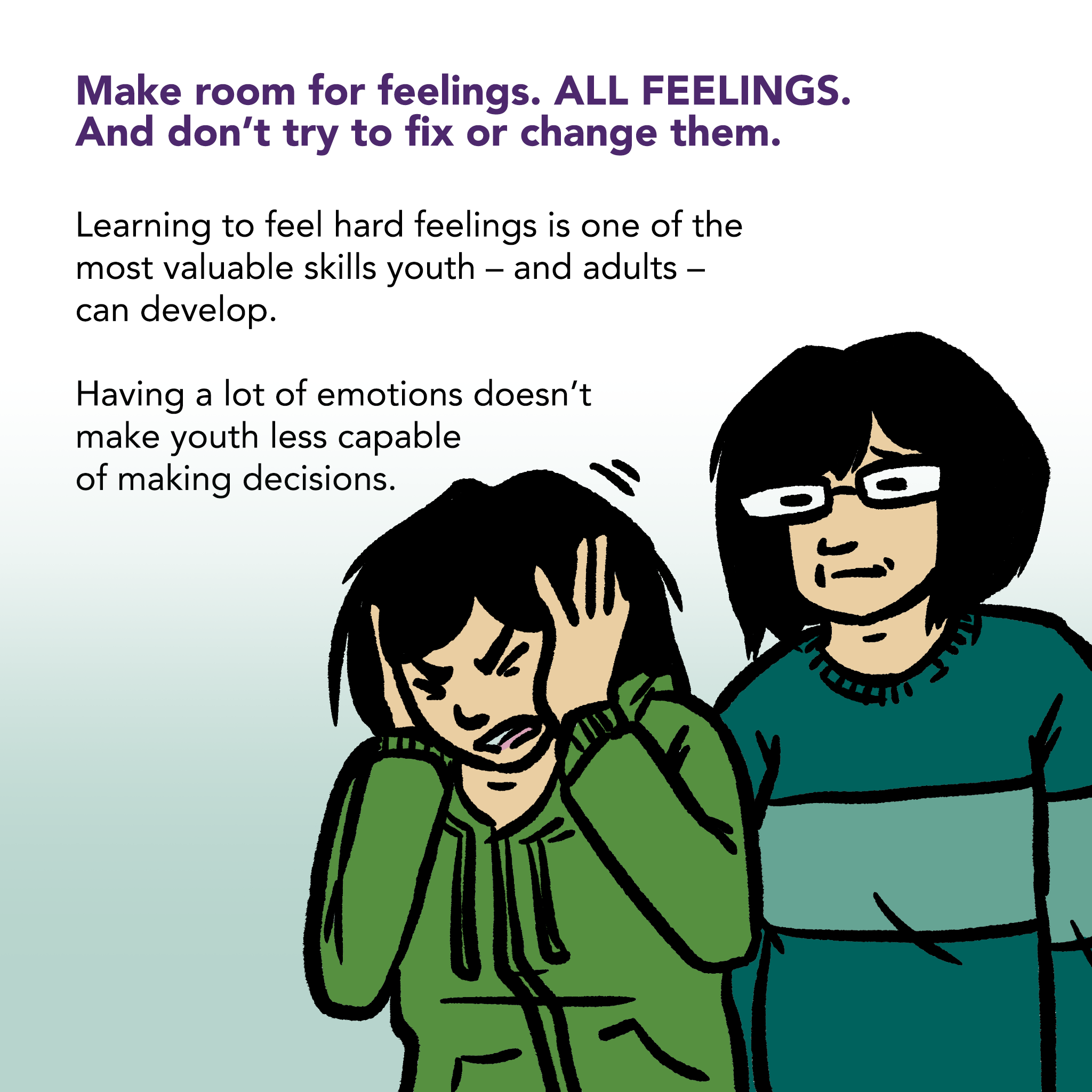 Image of a young person grimacing in frustration with closed eyes and hands over ears. An adult stands calmly in the background. Text says "Make room for feelings - ALL FEELINGS . And don't try to fix or change them. Learning to feel hard feelings is one of the most valuable skills youth - and adults - can develop. Having a lot of emotions doesn't make youth less capable of making decisions."
