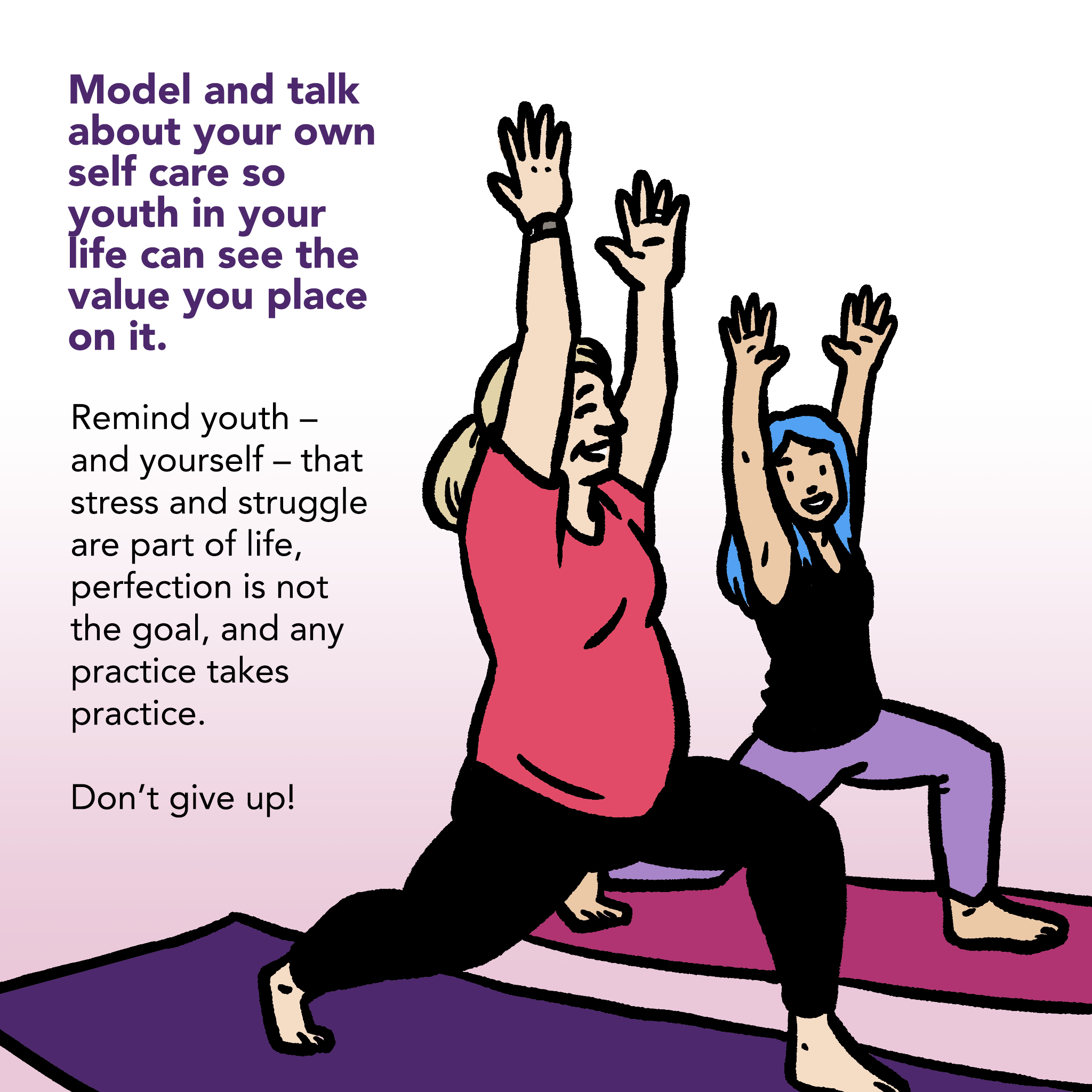 Image of an adult and a young person smiling, arms raised and lunging forward in a yoga posture. Text says "Model and talk about your own self care so youth in your life can see the value you place on it. Remind youth - and yourself - that stress and struggle are part of life, perfection is not the goal, and any practice takes practice. Don't give up!"