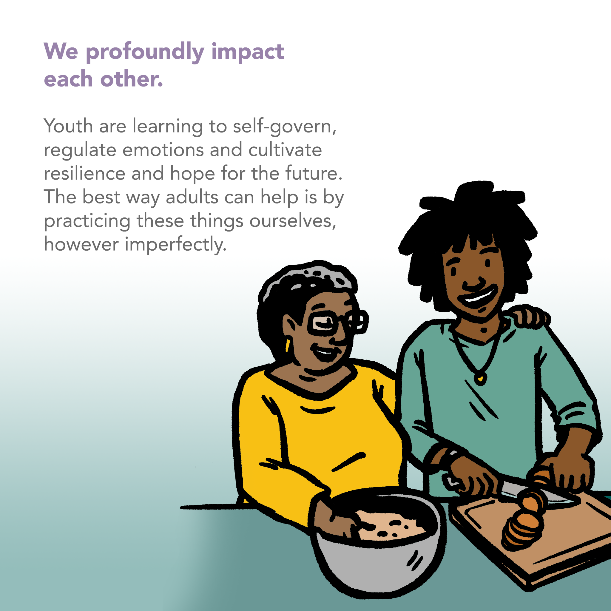 Image of an adult and a youth side by side, preparing a meal. The young person is chopping vegetables. The adult is mixing food in a bowl with one hand and has their other arm around the youth's shoulder. Text says "We profoundly impact each other. Youth are learning to self-govern, regulate emotions and cultivate resilience and hope for the future. The best way adults can help is by practicing these things ourselves, however imperfectly."
