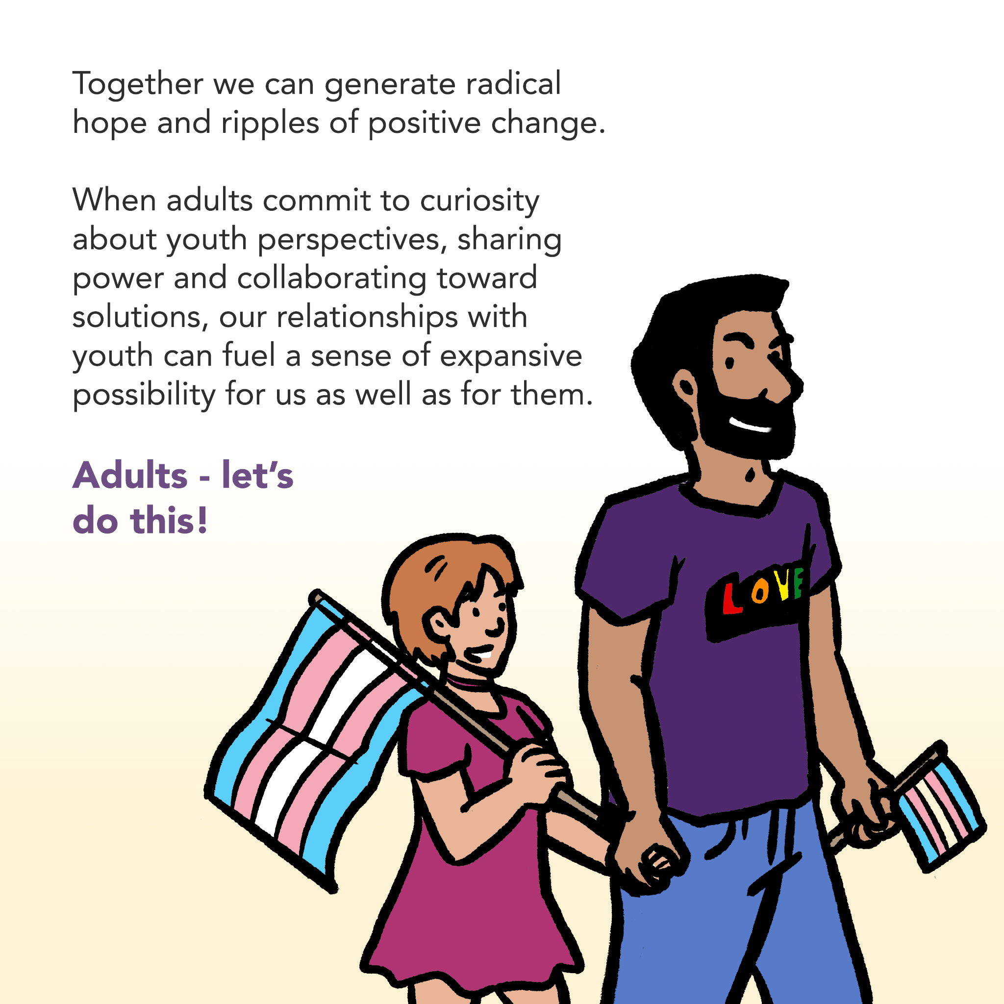 Image of an adult and a young person smiling, holding hands and walking, carrying striped flags. Caption says "Together we can generate radical hope and ripples of positive change. When adults commit to curiosity about youth perspectives, sharing power and collaborating toward solutions, our relationships with youth can fuel a sense of expansive possibility for us as well as for them. Adults - let’s do this!"